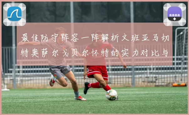 最佳防守阵容一阵解析文班亚马切特奥萨尔戈贝尔怀特的实力对比与展望