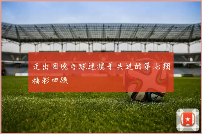 走出困境与球迷携手共进的第七期精彩回顾
