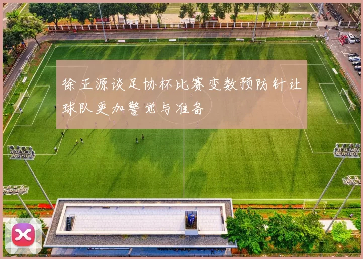 徐正源谈足协杯比赛变数预防针让球队更加警觉与准备