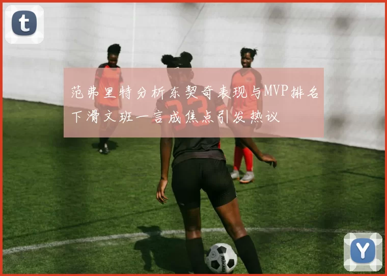 范弗里特分析东契奇表现与MVP排名下滑文班一言成焦点引发热议