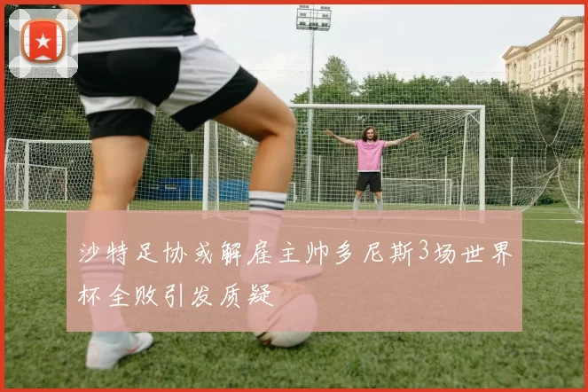 沙特足协或解雇主帅多尼斯3场世界杯全败引发质疑