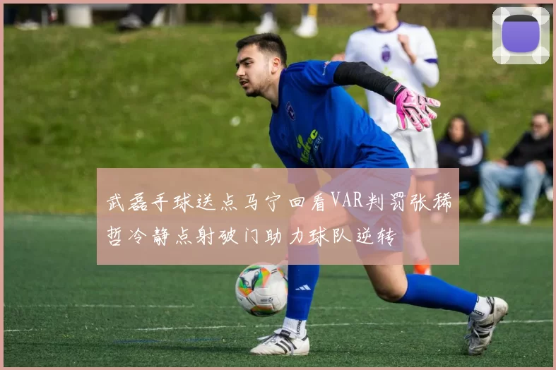 武磊手球送点马宁回看VAR判罚张稀哲冷静点射破门助力球队逆转