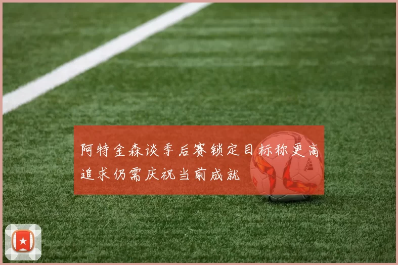 阿特金森谈季后赛锁定目标称更高追求仍需庆祝当前成就