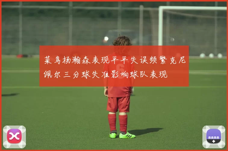 菜鸟杨瀚森表现平平失误频繁克尼佩尔三分球失准影响球队表现