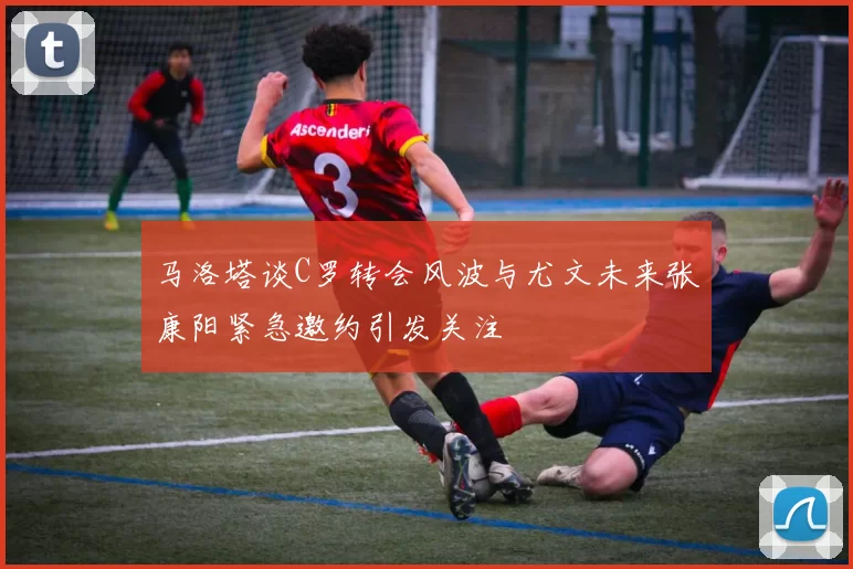 马洛塔谈C罗转会风波与尤文未来张康阳紧急邀约引发关注