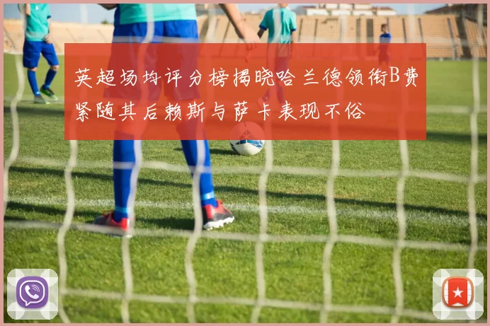英超场均评分榜揭晓哈兰德领衔B费紧随其后赖斯与萨卡表现不俗