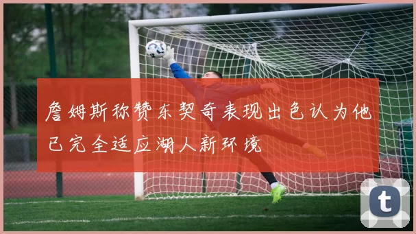 詹姆斯称赞东契奇表现出色认为他已完全适应湖人新环境